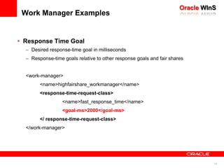 WLS Work ManagementKey ComponentsWork ManagersRuntime abstraction used by applications to define resource requirementsWork Manager ComponentsRequest ClassFair-Share – desired share of server resources for appResponse Time –desired app response timeContext Based – user-specific SLAsMinimum Thread ConstraintMaximum Thread ConstraintCapacitySpecified in application descriptor (weblogic.xml, weblogic-ejb.xml, weblogic-application.xml)Can be accessed programmatically via CommonJ API – JSR-237