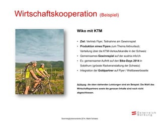 Wirtschaftskooperation

(Beispiel)

Wiko mit KTM
• Ziel: Vertrieb Flyer, Teilnahme am Gewinnspiel
• Produktion eines Flyers zum Thema Aktivurlaub;
Verteilung über die KTM-Verkaufskanäle in der Schweiz
• Gemeinsames Gewinnspiel auf der austria.info/ch
• Ev. gemeinsamer Auftritt auf den Bike-Days 2014 in
Solothurn (grösste Radveranstaltung der Schweiz)

• Integration der Goldpartner auf Flyer / Wettbewerbsseite

Achtung: die oben stehenden Leistungen sind ein Beispiel. Die Wahl des
Wirtschaftspartners sowie die genauen Inhalte sind noch nicht

abgeschlossen.

Sommerglücksmomente 2014, Markt Schweiz

 