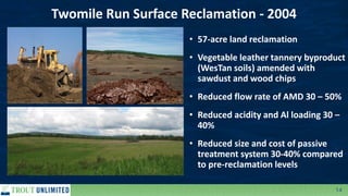 14
Twomile Run Surface Reclamation - 2004
• 57-acre land reclamation
• Vegetable leather tannery byproduct
(WesTan soils) amended with
sawdust and wood chips
• Reduced flow rate of AMD 30 – 50%
• Reduced acidity and Al loading 30 –
40%
• Reduced size and cost of passive
treatment system 30-40% compared
to pre-reclamation levels
 