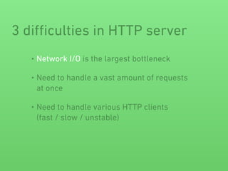 3 diﬃculties in HTTP server
• Network I/O is the largest bottleneck
• Need to handle a vast amount of requests
at once
• Need to handle various HTTP clients 
(fast / slow / unstable)
 