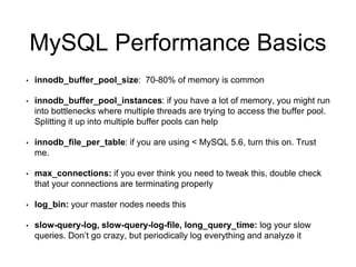 MySQL Best Practices
Monitor everything
• New Relic, Datadog, Zabbix, graphite/statsd/collectd
• http://www.percona.com/live/mysql-conference-
2013/sites/default/files/slides/percona-live-santa-clara-2013-presentation-
spilgames-mysql-statsd.pdf <— Interesting idea
Analyze your queries
• pt-query-digest, mysqldumpslow, plugins for third party monitoring
Learn how to reason about the Query Execution Plan
• http://www.sitepoint.com/using-explain-to-write-better-mysql-queries/
Schedule DB maintenance
 