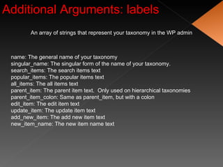 Additional Arguments: labels An array of strings that represent your taxonomy in the WP admin name: The general name of your taxonomy singular_name: The singular form of the name of your taxonomy. search_items: The search items text popular_items: The popular items text all_items: The all items text parent_item: The parent item text.  Only used on hierarchical taxonomies parent_item_colon: Same as parent_item, but with a colon edit_item: The edit item text update_item: The update item text add_new_item: The add new item text new_item_name: The new item name text 