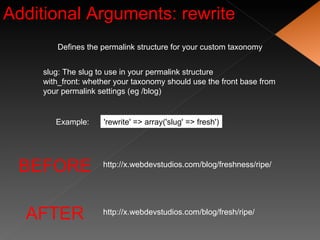 Additional Arguments: rewrite Defines the permalink structure for your custom taxonomy slug: The slug to use in your permalink structure with_front: whether your taxonomy should use the front base from your permalink settings (eg /blog) 'rewrite' => array('slug' => fresh') Example: BEFORE AFTER http://x.webdevstudios.com/blog/freshness/ripe/ http://x.webdevstudios.com/blog/fresh/ripe/ 