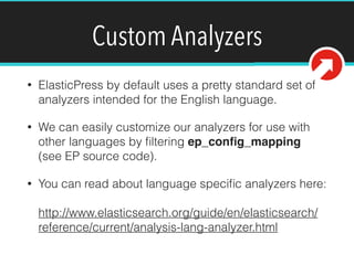 Custom Analyzers
• ElasticPress by default uses a pretty standard set of
analyzers intended for the English language.
• We can easily customize our analyzers for use with
other languages by ﬁltering ep_conﬁg_mapping
(see EP source code).
• You can read about language speciﬁc analyzers here: 
 
http://www.elasticsearch.org/guide/en/elasticsearch/
reference/current/analysis-lang-analyzer.html
 