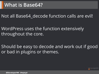 Not all Base64_decode function calls are evil!
WordPress uses the function extensively
throughout the core.
Should be easy to decode and work out if good
or bad in plugins or themes.
@DeveloperWil #wpsyd
What is Base64?
 