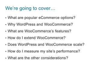 We’re going to cover…
• What are popular eCommerce options?
• Why WordPress and WooCommerce?
• What are WooCommerce’s features?
• How do I extend WooCommerce?
• Does WordPress and WooCommerce scale?
• How do I measure my site’s performance?
• What are the other considerations?
 