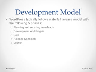 Development Model
• WordPress typically follows waterfall release model with
the following 5 phases:
o Planning and securing team leads
o Development work begins
o Beta
o Release Candidate
o Launch
6/3/2016WordPress 26
 