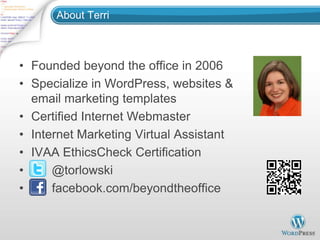 About Terri



• Founded beyond the office in 2006
• Specialize in WordPress, websites &
  email marketing templates
• Certified Internet Webmaster
• Internet Marketing Virtual Assistant
• IVAA EthicsCheck Certification
•     @torlowski
•     facebook.com/beyondtheoffice
 