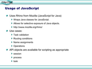 Usage of JavaScript Uses Rhino from Mozilla (JavaScript for Java) Wraps Java classes for JavaScript. Allows for selective exposure of Java objects. http://www.mozilla.org/rhino/ Use cases: Task validation Routing conditions Name assignments Operations API objects are available for scripting as appropriate session process task 