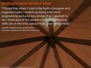 Tasked with coding instead of design
   “I found that when I tried to be both a designer and
   engineer/coder, I ended up doing a lot more
   engineering and a lot less design than I wanted to
   do. I think part of the problem is that engineering
   skills are, in the end, valued more than design skills.”
   Jennifer Tidwell, author of Designing
   Interfaces: Patterns for Eﬀective Interaction




Tent By planetlight http://www.ﬂickr.com/photos/planetlight/4767815082/in/photostream/
 