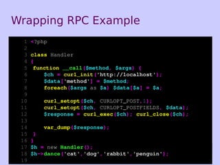 Wrapping RPC Example
  1   <?php
  2
  3   class Handler
  4   {
  5    function __call($method, $args) {
  6       $ch = curl_init('http://localhost');
  7       $data['method'] = $method;
  8       foreach($args as $a) $data[$a] = $a;
  9
 10       curl_setopt($ch, CURLOPT_POST,1);
 11       curl_setopt($ch, CURLOPT_POSTFIELDS, $data);
 12       $response = curl_exec($ch); curl_close($ch);
 13
 14       var_dump($response);
 15    }
 16   }
 17   $h = new Handler();
 18   $h->dance('cat','dog','rabbit','penguin');         44
 19
 