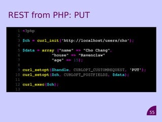 REST from PHP: PUT
  1   <?php
  2
  3   $ch = curl_init('http://localhost/users/cho');
  4
  5   $data = array ("name" => "Cho Chang",
  6               "house" => "Ravenclaw"
  7               "age" => 15);
  8
  9   curl_setopt($handle, CURLOPT_CUSTOMREQUEST, 'PUT');
 10   curl_setopt($ch, CURLOPT_POSTFIELDS, $data);
 11
 12   curl_exec($ch);
 13




                                                            55
 