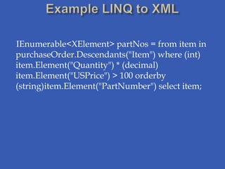 IEnumerable<XElement> partNos = from item in
purchaseOrder.Descendants("Item") where (int)
item.Element("Quantity") * (decimal)
item.Element("USPrice") > 100 orderby
(string)item.Element("PartNumber") select item;
 