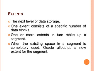 EXTENTS
 The next level of data storage.
 One extent consists of a specific number of
data blocks
 One or more extents in turn make up a
segment.
 When the existing space in a segment is
completely used, Oracle allocates a new
extent for the segment.
 