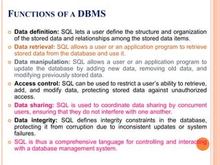 FUNCTIONS OF A DBMS
 Data definition: SQL lets a user define the structure and organization
of the stored data and relationships among the stored data items.
 Data retrieval: SQL allows a user or an application program to retrieve
stored data from the database and use it.
 Data manipulation: SQL allows a user or an application program to
update the database by adding new data, removing old data, and
modifying previously stored data.
 Access control: SQL can be used to restrict a user’s ability to retrieve,
add, and modify data, protecting stored data against unauthorized
access.
 Data sharing: SQL is used to coordinate data sharing by concurrent
users, ensuring that they do not interfere with one another.
 Data integrity: SQL defines integrity constraints in the database,
protecting it from corruption due to inconsistent updates or system
failures.
 SQL is thus a comprehensive language for controlling and interacting
with a database management system.
 