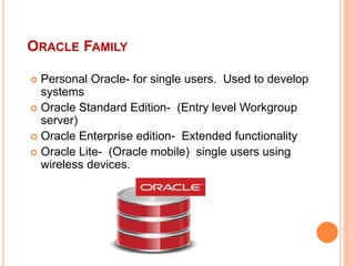 ORACLE FAMILY
 Personal Oracle- for single users. Used to develop
systems
 Oracle Standard Edition- (Entry level Workgroup
server)
 Oracle Enterprise edition- Extended functionality
 Oracle Lite- (Oracle mobile) single users using
wireless devices.
 