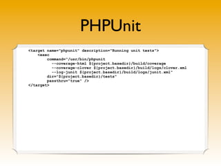 PHPUnit
<target name="phpunit" description="Running unit tests">
<exec
command="/usr/bin/phpunit
--coverage-html ${project.basedir}/build/coverage
--coverage-clover ${project.basedir}/build/logs/clover.xml
--log-junit ${project.basedir}/build/logs/junit.xml"
dir="${project.basedir}/tests"
passthru="true" />
</target>
 