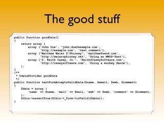 The good stuff
public function goodData()
{
return array (
array ('John Doe', 'john.doe@example.com',
'http://example.com', 'test comment'),
array ("Matthew Weier O'Phinney", 'matthew@zend.com',
'http://weierophinney.net', 'Doing an MWOP-Test'),
array ('D. Keith Casey, Jr.', 'Keith@CaseySoftware.com',
'http://caseysoftware.com', 'Doing a monkey dance'),
);
}
/**
* @dataProvider goodData
*/
public function testFormAcceptsValidData($name, $email, $web, $comment)
{
$data = array (
'name' => $name, 'mail' => $mail, 'web' => $web, 'comment' => $comment,
);
$this->assertTrue($this->_form->isValid($data));
}
 