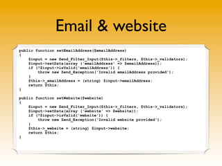 Email & website
public function setEmailAddress($emailAddress)
{
$input = new Zend_Filter_Input($this->_filters, $this->_validators);
$input->setData(array ('emailAddress' => $emailAddress));
if (!$input->isValid('emailAddress')) {
throw new Zend_Exception('Invalid emailAddress provided');
}
$this->_emailAddress = (string) $input->emailAddress;
return $this;
}
public function setWebsite($website)
{
$input = new Zend_Filter_Input($this->_filters, $this->_validators);
$input->setData(array ('website' => $website));
if (!$input->isValid('website')) {
throw new Zend_Exception('Invalid website provided');
}
$this->_website = (string) $input->website;
return $this;
}
 