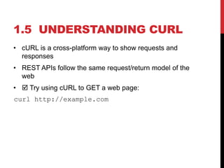 • cURL is a cross-platform way to show requests and
responses
• REST APIs follow the same request/return model of the
web
•  Try using cURL to GET a web page:
curl http://example.com
1.5 UNDERSTANDING CURL
 
