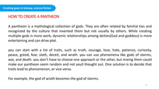 HOW TO CREATE A PANTHEON
A pantheon is a mythological collection of gods. They are often related by familial ties and
recognized by the culture that invented them but not usually by others. While creating
multiple gods is more work, dynamic relationships among deities(God and goddess) is more
entertaining and can drive plot.
you can start with a list of traits, such as truth, courage, love, hate, patience, curiosity,
peace, greed, fear, sloth, deceit, and wrath. you can use phenomena like gods of storms,
war, and death. you don’t have to choose one approach or the other, but mixing them could
make our pantheon seem random and not youll thought out. One solution is to decide that
traits lead to phenomenon, or vice versa.
For example, the god of wrath becomes the god of storms.
Creating gods in fantasy, science fiction
32
 
