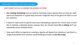 WHY CREATE SPECIES IN FANTASY OR SCIENCE FICTION?
• For creating something new we need to inventing unique species that can help our work
stand out (hopefully in a good way) and even invigorate love of the genre for both us and
our audience.
• It doesn’t make sense to spend many hours developing a species for a short story. If we’d
like to develop a detailed species anyway, then we should invent for a setting we’ll use
repeatedly across multiple works.
• How much effort to expend on creating a species will depend on intentions, but there’s a
range of possibility from extreme world building to hardly any for the scope.
Creating species in fantasy, science fiction, and in game
50
 