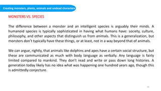 MONSTERS VS. SPECIES
The difference between a monster and an intelligent species is arguably their minds. A
humanoid species is typically sophisticated in having what humans have: society, culture,
philosophy, and other aspects that distinguish us from animals. This is a generalization, but
monsters don’t typically have these things, or at least, not in a way beyond that of animals.
We can argue, rightly, that animals like dolphins and apes have a certain social structure, but
these are communicated as much with body language as verbally. Any language is fairly
limited compared to mankind. They don’t read and write or pass down long histories. A
generation today likely has no idea what was happening one hundred years ago, though this
is admittedly conjecture.
Creating monsters, plants, animals and undead characters
60
 