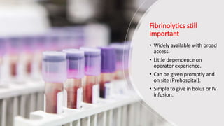 Fibrinolytics still
important
• Widely available with broad
access.
• Little dependence on
operator experience.
• Can be given promptly and
on site (Prehospital).
• Simple to give in bolus or IV
infusion.
 