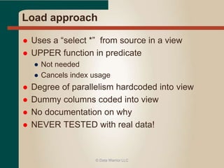 Load approach 
 Uses a “select *” from source in a view 
 UPPER function in predicate 
● Not needed 
● Cancels index usage 
 Degree of parallelism hardcoded into view 
 Dummy columns coded into view 
 No documentation on why 
 NEVER TESTED with real data! 
© Data Warrior LLC 
 