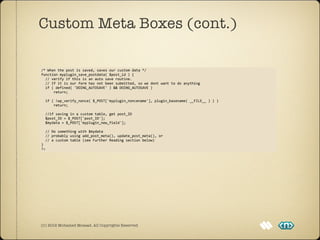 Custom Meta Boxes (cont.)

/*	
  When	
  the	
  post	
  is	
  saved,	
  saves	
  our	
  custom	
  data	
  */
function	
  myplugin_save_postdata(	
  $post_id	
  )	
  {
	
  	
  //	
  verify	
  if	
  this	
  is	
  an	
  auto	
  save	
  routine.	
  
	
  	
  //	
  If	
  it	
  is	
  our	
  form	
  has	
  not	
  been	
  submitted,	
  so	
  we	
  dont	
  want	
  to	
  do	
  anything
	
  	
  if	
  (	
  defined(	
  'DOING_AUTOSAVE'	
  )	
  &&	
  DOING_AUTOSAVE	
  )	
  
	
  	
  	
  	
  	
  	
  return;

	
  	
  if	
  (	
  !wp_verify_nonce(	
  $_POST['myplugin_noncename'],	
  plugin_basename(	
  __FILE__	
  )	
  )	
  )
	
  	
  	
  	
  	
  	
  return;
	
  	
  
	
  	
  //if	
  saving	
  in	
  a	
  custom	
  table,	
  get	
  post_ID
	
  	
  $post_ID	
  =	
  $_POST['post_ID'];
	
  	
  $mydata	
  =	
  $_POST['myplugin_new_field'];

	
  	
  //	
  Do	
  something	
  with	
  $mydata	
  
	
  	
  //	
  probably	
  using	
  add_post_meta(),	
  update_post_meta(),	
  or	
  
	
  	
  //	
  a	
  custom	
  table	
  (see	
  Further	
  Reading	
  section	
  below)
}
?>




(C) 2012 Mohamed Mosaad. All Copyrights Reserved
 