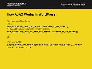 Our Job as a Developer:
PHP:
add_action( ‘wp_ajax_our_action’, ‘function_to_be_called’ );
// Should this be available to regular visitors?
add_action( ‘wp_ajax_no_priv_our_action’, ‘function_to_be_called’ );
JS:
// jQuery AJAX
$.ajax(url:URL_TO_admin-ajax.php, data: { action: ‘our_action’, …// other
data to be passed }, …);
JavaScript & AJAX
WordPress Webinar
@igorbenic | ibenic.com
How AJAX Works in WordPress
 