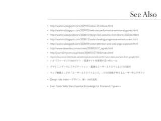 See Also
• http://warikiru.blogspot.com/2009/05/yslow-20-release.html
• http://warikiru.blogspot.com/2009/03/web-site-performance-seminar-at-gomez.html
• http://warikiru.blogspot.com/2008/12/design-fast-websites-dont-blame-rounded.html
• http://warikiru.blogspot.com/2008/12/understanding-progressive-enhancement.html
• http://warikiru.blogspot.com/2008/09/visitor-attention-and-web-page-exposure.html
• http://www.ideaxidea.com/archives/2008/03/37_signals.html
• http://journal.mycom.co.jp/news/2008/03/27/016/index.html
• http://coliss.com/articles/build-websites/operations/web-performance-best-practices-from-google.html
•                        Web          —                          14

•                                            —

•                                                           —5


• Design rule index—                        100


• Even Faster Web Sites: Essential Knowledge for Frontend Engineers
 