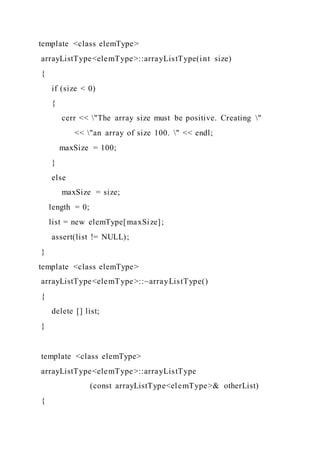 template <class elemType>
arrayListType<elemType>::arrayListType(int size)
{
if (size < 0)
{
cerr << "The array size must be positive. Creating "
<< "an array of size 100. " << endl;
maxSize = 100;
}
else
maxSize = size;
length = 0;
list = new elemType[maxSize];
assert(list != NULL);
}
template <class elemType>
arrayListType<elemType>::~arrayListType()
{
delete [] list;
}
template <class elemType>
arrayListType<elemType>::arrayListType
(const arrayListType<elemType>& otherList)
{
 