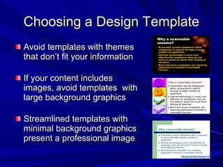 Choosing a Design TemplateChoosing a Design Template
Avoid templates with themesAvoid templates with themes
that don’t fit your informationthat don’t fit your information
If your content includesIf your content includes
images, avoid templates withimages, avoid templates with
large background graphicslarge background graphics
Streamlined templates withStreamlined templates with
minimal background graphicsminimal background graphics
present a professional imagepresent a professional image
 
