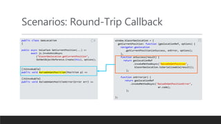 Scenarios: Round-Trip Callback
public class GeoLocation
{
public async ValueTask GetCurrentPosition(...) =>
await js.InvokeVoidAsync
("blazorGeolocation.getCurrentPosition",
DotNetObjectReference.Create(this), options);
[JSInvokable]
public void RaiseOnGetPosition(Position p) =>
[JSInvokable]
public void RaiseOnGetPositionError(Error err) =>
window.blazorGeolocation = {
getCurrentPosition: function (geolocationRef, options) {
navigator.geolocation
.getCurrentPosition(onSuccess, onError, options);
},
function onSuccess(result) {
return geolocationRef
.invokeMethodAsync('RaiseOnGetPosition’,
blazorGeolocation.toSerializeable(result));
};
function onError(er) {
return geolocationRef
.invokeMethodAsync('RaiseOnGetPositionError’,
er.code);
};
};
JSC#
 