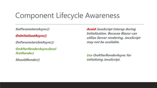 Component Lifecycle Awareness
SetParametersAsync()
OnInitializedAsync()
OnParametersSetAsync()
OnAfterRenderAsync(bool
firstRender)
ShouldRender()
Avoid JavaScript interop during
Initialization. Because Blazor can
utilize Server rendering, JavaScript
may not be available.
Use OnAfterRenderAsync for
initializing JavaScript.
 