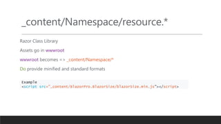 _content/Namespace/resource.*
Razor Class Library
Assets go in wwwroot
wwwroot becomes => _content/Namespace/*
Do provide minified and standard formats
Example
<script src="_content/BlazorPro.BlazorSize/blazorSize.min.js"></script>
 