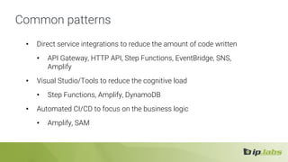 Common patterns
• Direct service integrations to reduce the amount of code written
• API Gateway, HTTP API, Step Functions, EventBridge, SNS,
Amplify
• Visual Studio/Tools to reduce the cognitive load
• Step Functions, Amplify, DynamoDB
• Automated CI/CD to focus on the business logic
• Amplify, SAM
 