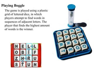 Playing Boggle
The game is played using a plastic
grid of lettered dice, in which
players attempt to find words in
sequences of adjacent letters. The
player that finds the highest amount
of words is the winner.
 
