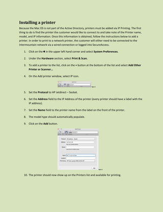 Installing a printer
Because the Mac OS is not part of the Active Directory, printers must be added via IP Printing. The first
thing to do is find the printer the customer would like to connect to and take note of the Printer name,
model, and IP information. Once this information is obtained, follow the instructions below to add a
printer. In order to print to a network printer, the customer will either need to be connected to the
Intermountain network via a wired connection or logged into SecureAccess.

    1. Click on the   in the upper left hand corner and select System Preferences.

    2. Under the Hardware section, select Print & Scan.

    3. To add a printer to the list, click on the + button at the bottom of the list and select Add Other
       Printer or Scanner…

    4. On the Add printer window, select IP icon.


                                                              Figure 2



    5. Set the Protocol to HP Jetdirect – Socket.

    6. Set the Address field to the IP Address of the printer (every printer should have a label with the
       IP address).

    7. Set the Name field to the printer name from the label on the front of the printer.

    8. The model type should automatically populate.

    9. Click on the Add button.




                                                                         Figure 3



    10. The printer should now show up on the Printers list and available for printing.
 