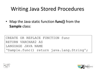 Writing Java Stored Procedures
• Map the Java static function func() from the
Sample class:
CREATE OR REPLACE FUNCTION func
RETURN VARCHAR2 AS
LANGUAGE JAVA NAME
‘Sample.func() return java.lang.String';
 