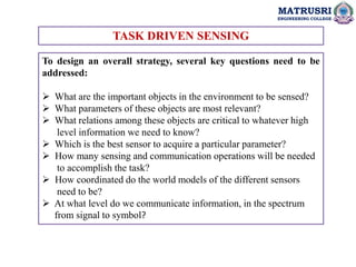 MATRUSRI
ENGINEERING COLLEGE
TASK DRIVEN SENSING
To design an overall strategy, several key questions need to be
addressed:
 What are the important objects in the environment to be sensed?
 What parameters of these objects are most relevant?
 What relations among these objects are critical to whatever high
level information we need to know?
 Which is the best sensor to acquire a particular parameter?
 How many sensing and communication operations will be needed
to accomplish the task?
 How coordinated do the world models of the different sensors
need to be?
 At what level do we communicate information, in the spectrum
from signal to symbol?
 