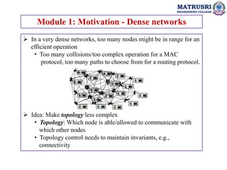 MATRUSRI
ENGINEERING COLLEGE
Module 1: Motivation - Dense networks
 In a very dense networks, too many nodes might be in range for an
efficient operation
• Too many collisions/too complex operation for a MAC
protocol, too many paths to choose from for a routing protocol.
 Idea: Make topology less complex
• Topology: Which node is able/allowed to communicate with
which other nodes
• Topology control needs to maintain invariants, e.g.,
connectivity
 