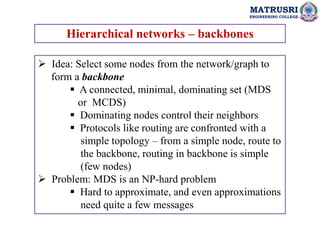 MATRUSRI
ENGINEERING COLLEGE
Hierarchical networks – backbones
 Idea: Select some nodes from the network/graph to
form a backbone
 A connected, minimal, dominating set (MDS
or MCDS)
 Dominating nodes control their neighbors
 Protocols like routing are confronted with a
simple topology – from a simple node, route to
the backbone, routing in backbone is simple
(few nodes)
 Problem: MDS is an NP-hard problem
 Hard to approximate, and even approximations
need quite a few messages
 