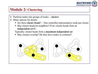 MATRUSRI
ENGINEERING COLLEGE
Module 2: Clustering
 Partition nodes into groups of nodes – clusters
 Many options for details
 Are there cluster heads? – One controller/representative node per cluster
 May cluster heads be neighbors? If no: cluster heads form an
independent set C:
Typically: cluster heads form a maximum independent set
 May clusters overlap? Do they have nodes in common?
 