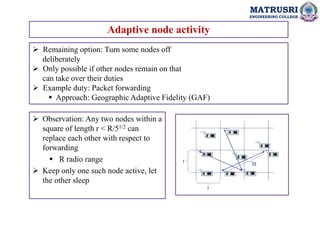 MATRUSRI
ENGINEERING COLLEGE
Adaptive node activity
 Remaining option: Turn some nodes off
deliberately
 Only possible if other nodes remain on that
can take over their duties
 Example duty: Packet forwarding
 Approach: Geographic Adaptive Fidelity (GAF)
 Observation: Any two nodes within a
square of length r < R/51/2 can
replace each other with respect to
forwarding
 R radio range
 Keep only one such node active, let
the other sleep
 