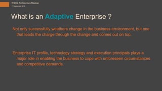 What is an Adaptive Enterprise ?
Not only successfully weathers change in the business environment, but one
that leads the charge through the change and comes out on top.
Enterprise IT profile, technology strategy and execution principals plays a
major role in enabling the business to cope with unforeseen circumstances
and competitive demands.
WSO2 Architecture Meetup
1st September 2016
 