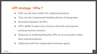 API strategy : Why ?
2
● APIs are the key enabler for a digital enterprise
● They are the fundamental building blocks of integration
● Increased adoption of APIs
● API’s ability to open new revenue channels and expand
existing revenue streams.
● Necessity in understanding the APIs as an ecosystem rather
than individual blocks.
● Alignment with the organization business goals.
 